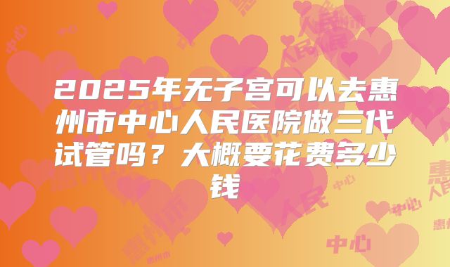 2025年无子宫可以去惠州市中心人民医院做三代试管吗？大概要花费多少钱