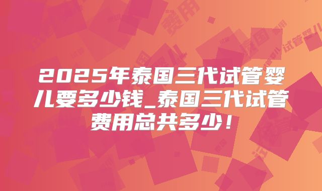 2025年泰国三代试管婴儿要多少钱_泰国三代试管费用总共多少!