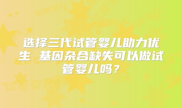 选择三代试管婴儿助力优生 基因杂合缺失可以做试管婴儿吗？