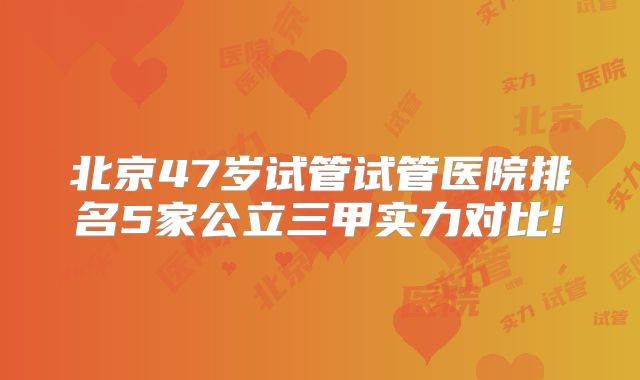 北京47岁试管试管医院排名5家公立三甲实力对比!
