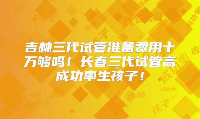 吉林三代试管准备费用十万够吗!长春三代试管高成功率生孩子!
