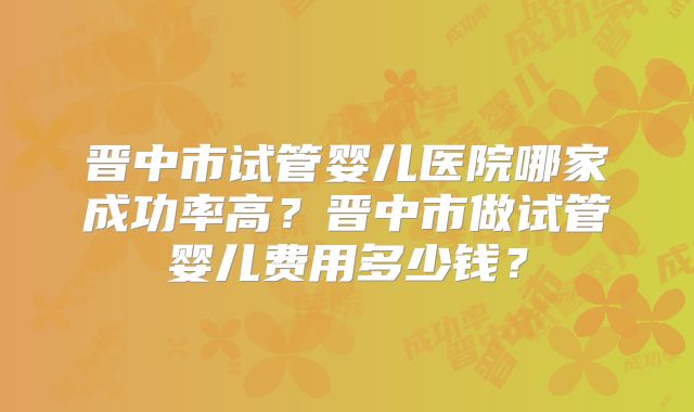 晋中市试管婴儿医院哪家成功率高？晋中市做试管婴儿费用多少钱？