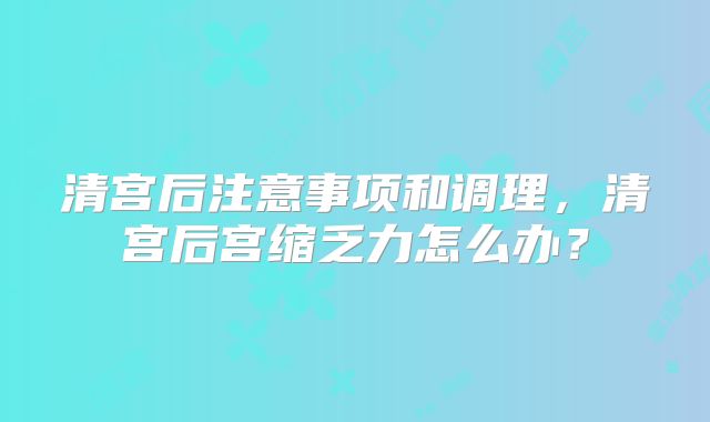 清宫后注意事项和调理，清宫后宫缩乏力怎么办？