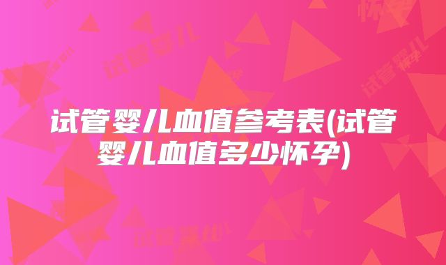 试管婴儿血值参考表(试管婴儿血值多少怀孕)