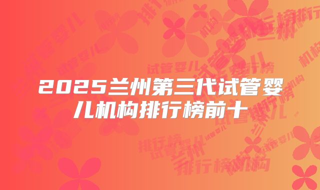 2025兰州第三代试管婴儿机构排行榜前十