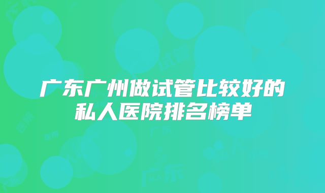 广东广州做试管比较好的私人医院排名榜单