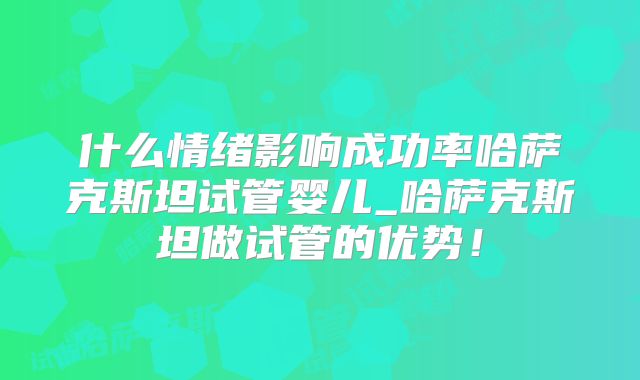 什么情绪影响成功率哈萨克斯坦试管婴儿_哈萨克斯坦做试管的优势!