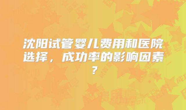 沈阳试管婴儿费用和医院选择，成功率的影响因素？