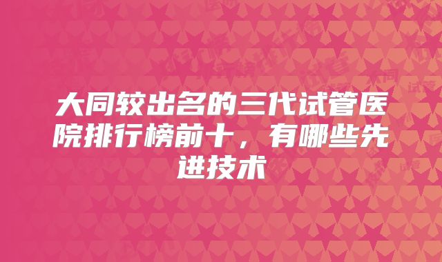 大同较出名的三代试管医院排行榜前十，有哪些先进技术