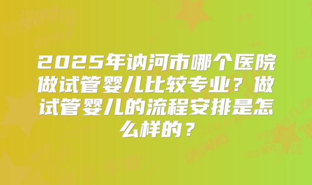 2025年讷河市哪个医院做试管婴儿比较专业?做试管婴儿的流程安排是怎么样的?