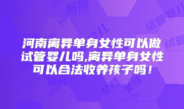 河南离异单身女性可以做试管婴儿吗,离异单身女性可以合法收养孩子吗!