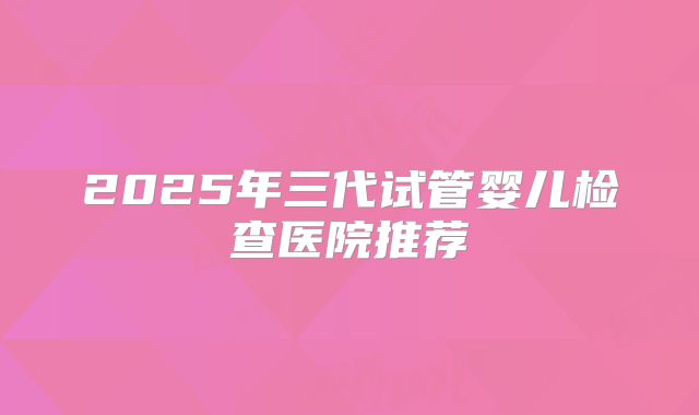 2025年三代试管婴儿检查医院推荐