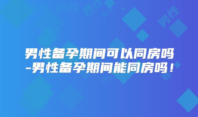 男性备孕期间可以同房吗-男性备孕期间能同房吗！