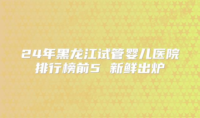 24年黑龙江试管婴儿医院排行榜前5 新鲜出炉
