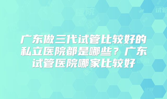 广东做三代试管比较好的私立医院都是哪些？广东试管医院哪家比较好