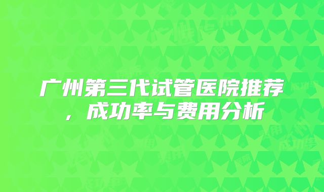 广州第三代试管医院推荐，成功率与费用分析