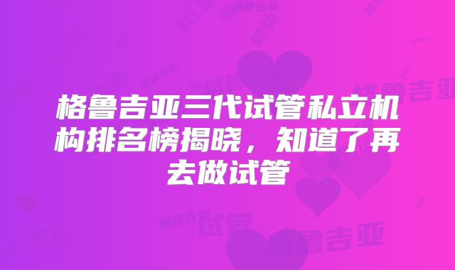 格鲁吉亚三代试管私立机构排名榜揭晓，知道了再去做试管