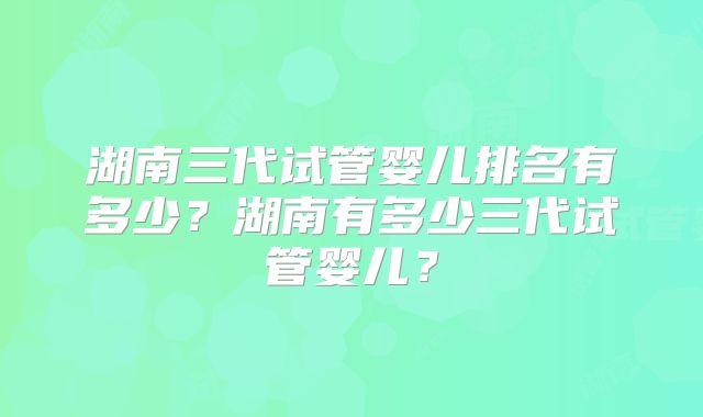 湖南三代试管婴儿排名有多少？湖南有多少三代试管婴儿？
