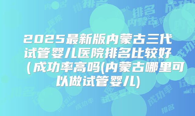 2025最新版内蒙古三代试管婴儿医院排名比较好(成功率高吗(内蒙古哪里可以做试管婴儿)