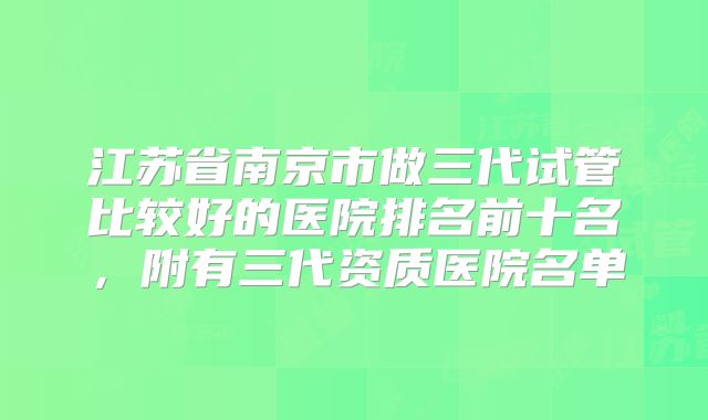江苏省南京市做三代试管比较好的医院排名前十名，附有三代资质医院名单