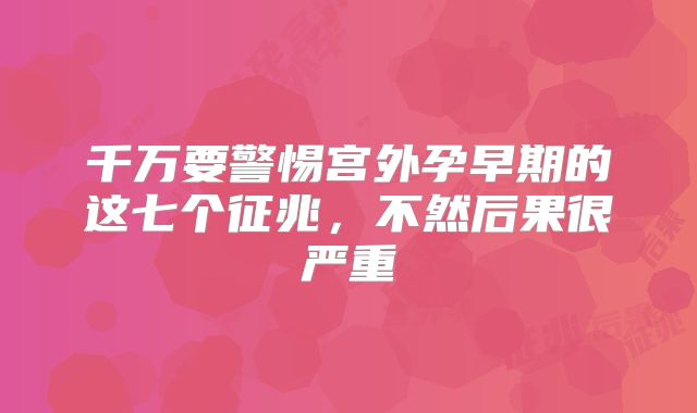 千万要警惕宫外孕早期的这七个征兆，不然后果很严重