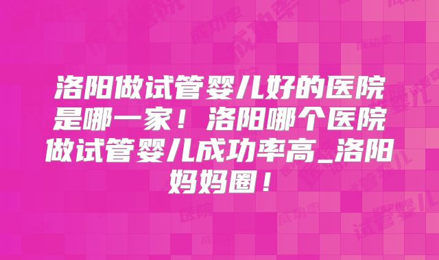洛阳做试管婴儿好的医院是哪一家！洛阳哪个医院做试管婴儿成功率高_洛阳妈妈圈！