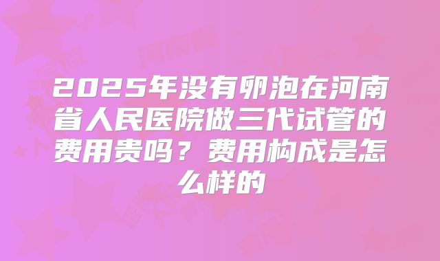 2025年没有卵泡在河南省人民医院做三代试管的费用贵吗?费用构成是怎么样的