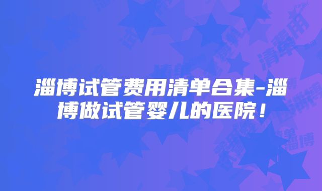 淄博试管费用清单合集-淄博做试管婴儿的医院!