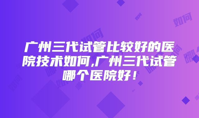 广州三代试管比较好的医院技术如何,广州三代试管哪个医院好！