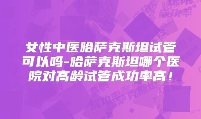 女性中医哈萨克斯坦试管可以吗-哈萨克斯坦哪个医院对高龄试管成功率高!
