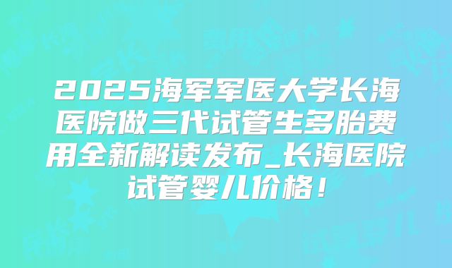 2025海军军医大学长海医院做三代试管生多胎费用全新解读发布_长海医院试管婴儿价格!
