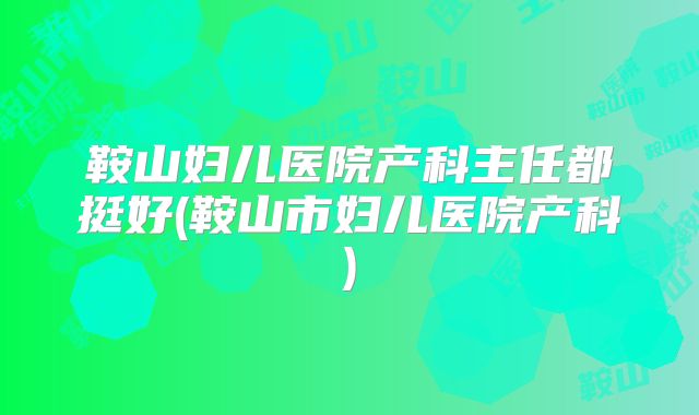鞍山妇儿医院产科主任都挺好(鞍山市妇儿医院产科)