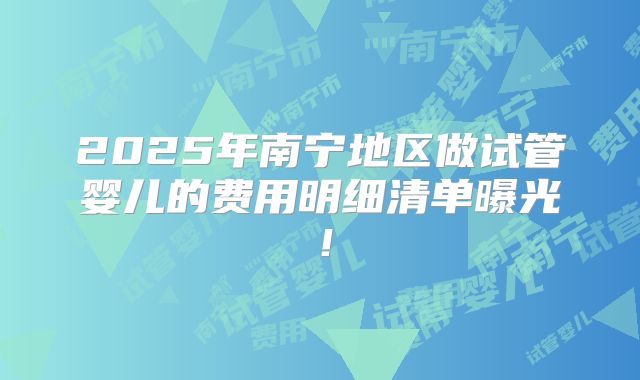 2025年南宁地区做试管婴儿的费用明细清单曝光!