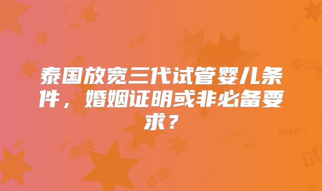 泰国放宽三代试管婴儿条件,婚姻证明或非必备要求?