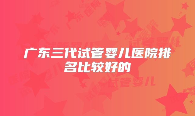 广东三代试管婴儿医院排名比较好的