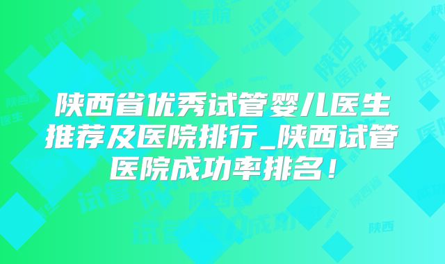 陕西省优秀试管婴儿医生推荐及医院排行_陕西试管医院成功率排名!