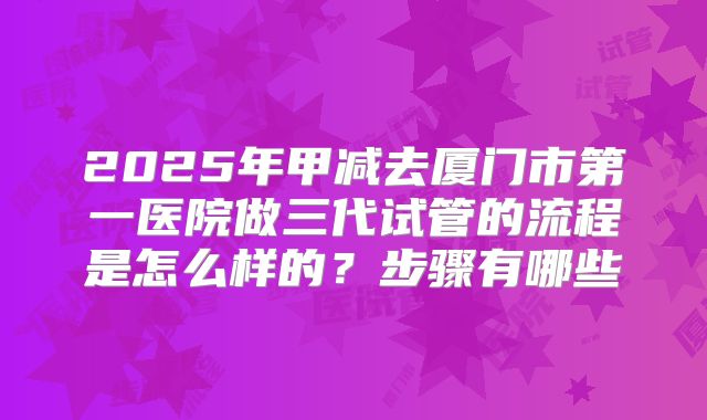 2025年甲减去厦门市第一医院做三代试管的流程是怎么样的？步骤有哪些
