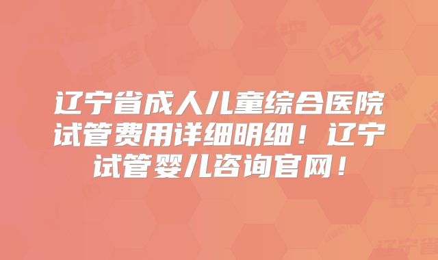 辽宁省成人儿童综合医院试管费用详细明细!辽宁试管婴儿咨询官网!