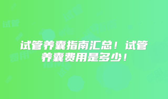 试管养囊指南汇总!试管养囊费用是多少!