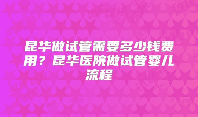 昆华做试管需要多少钱费用?昆华医院做试管婴儿流程