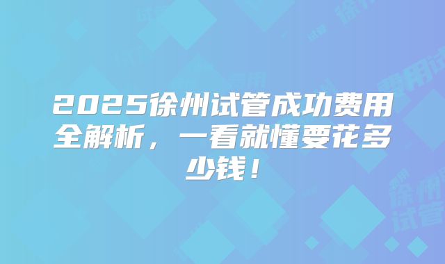 2025徐州试管成功费用全解析,一看就懂要花多少钱!