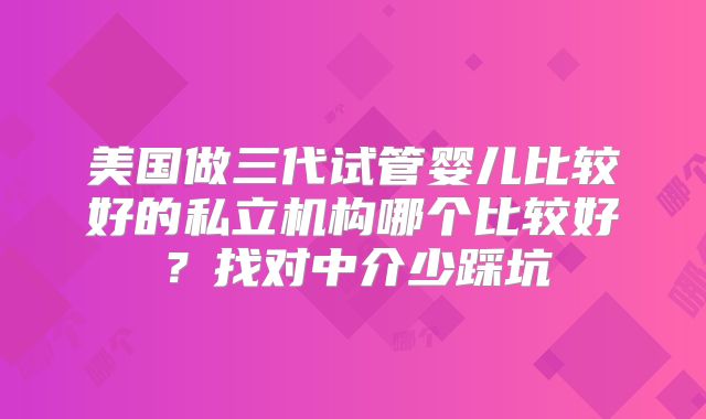 美国做三代试管婴儿比较好的私立机构哪个比较好?找对中介少踩坑
