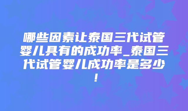 哪些因素让泰国三代试管婴儿具有的成功率_泰国三代试管婴儿成功率是多少！