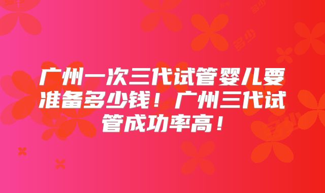 广州一次三代试管婴儿要准备多少钱!广州三代试管成功率高!