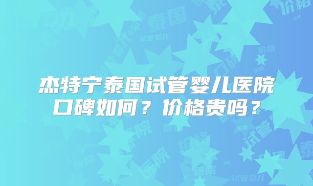 杰特宁泰国试管婴儿医院口碑如何？价格贵吗？