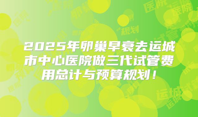 2025年卵巢早衰去运城市中心医院做三代试管费用总计与预算规划！