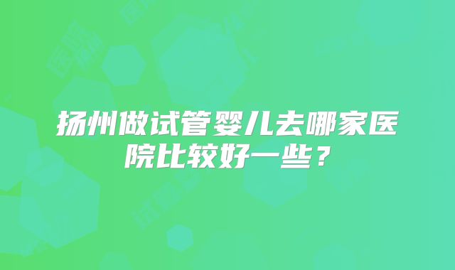 扬州做试管婴儿去哪家医院比较好一些？