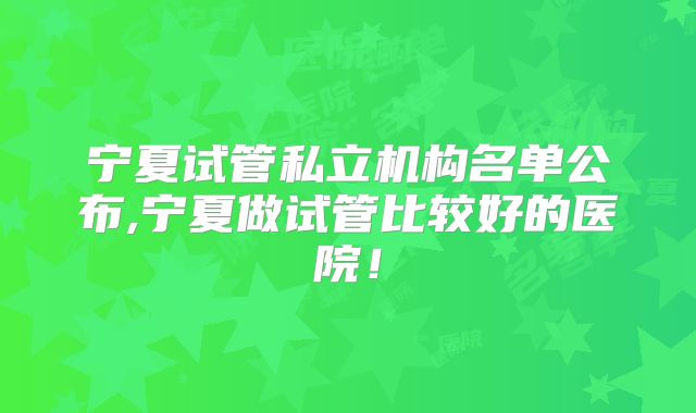 宁夏试管私立机构名单公布,宁夏做试管比较好的医院!
