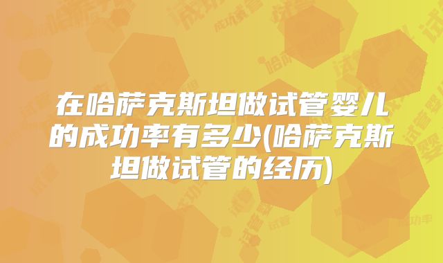 在哈萨克斯坦做试管婴儿的成功率有多少(哈萨克斯坦做试管的经历)