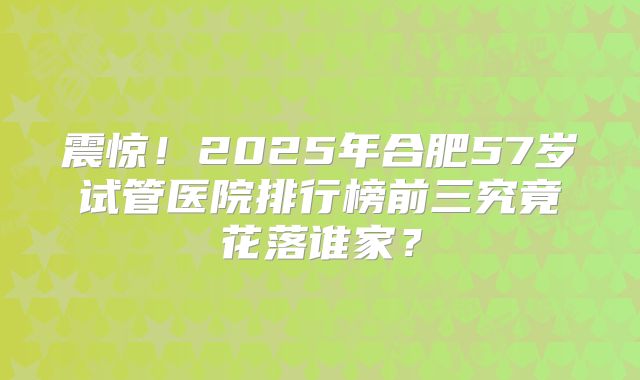 震惊!2025年合肥57岁试管医院排行榜前三究竟花落谁家?